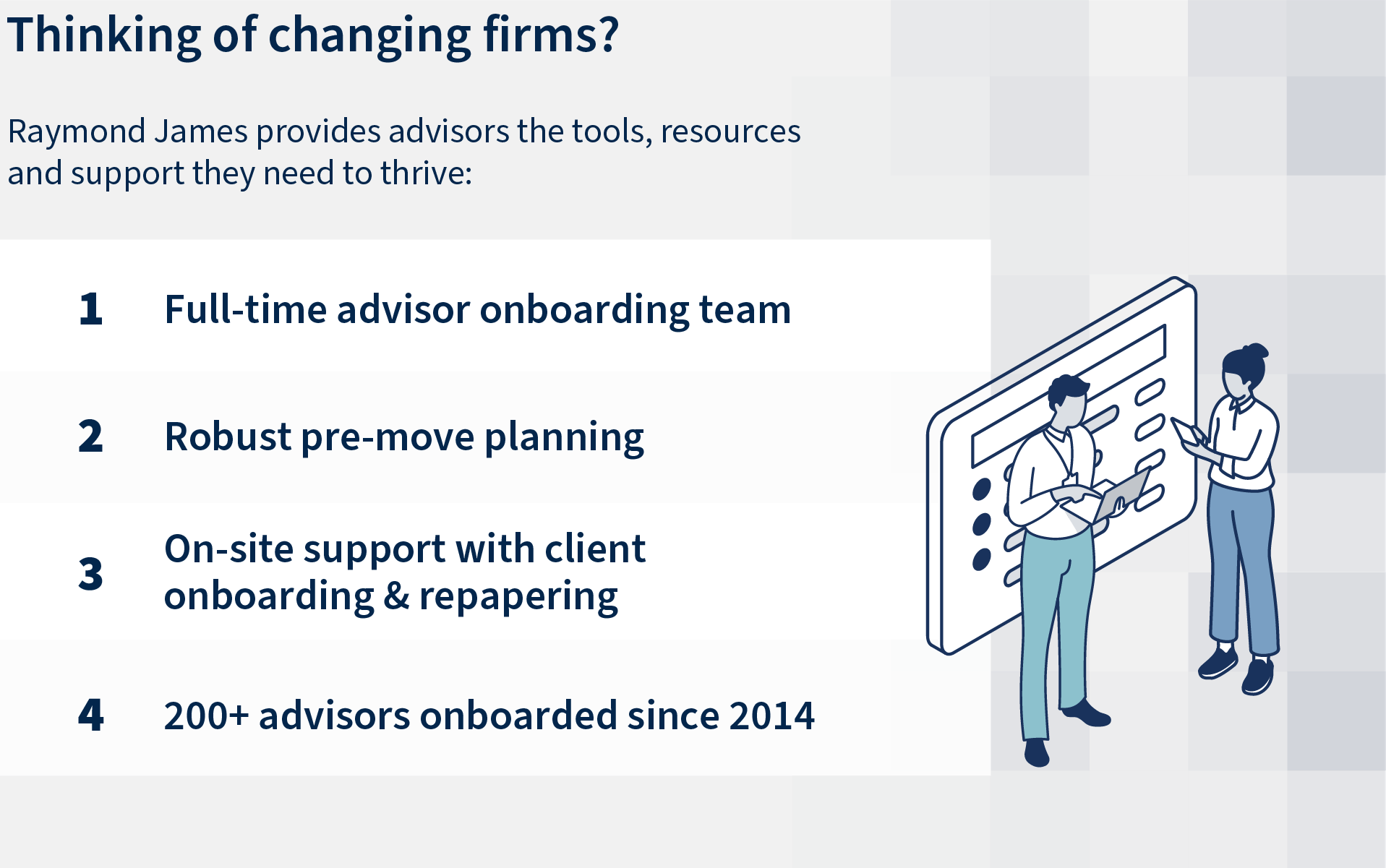 Thinking of changing firms? Raymond James provides advisors the tools, resources and support they need to thrive: Full-time advisor onboarding team. Robust pre-move planning. On-site support with client onboarding and repapering.